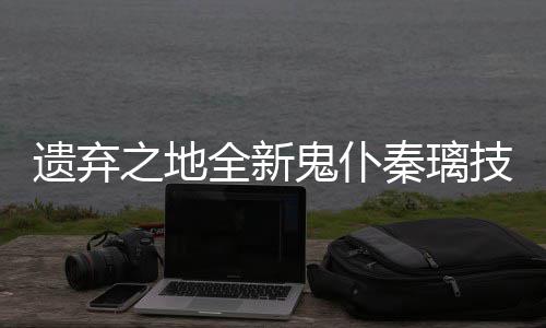 全新秦璃遗弃一览之地爆料鬼仆技能