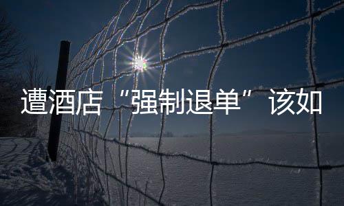 店强制退单遭酒维权该如何