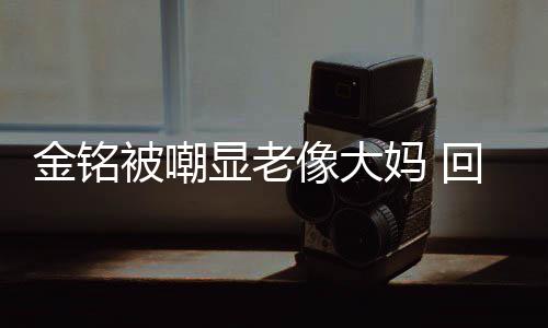 显老像大样子被嘲妈 成自回应活欢的金铭己喜