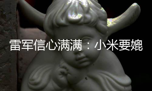 信心小媲美全球前五雷军保时满满米要成为车厂捷