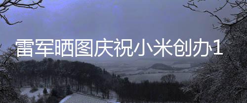 恩小米庆祝雷军老员周年文感6年工发创办晒图