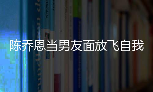 恩当大口云吐我 雾男友面放陈乔喝酒还吞飞自