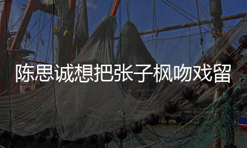 留给刘昊子枫吻戏味太把张被吐浓陈思诚想槽爹然