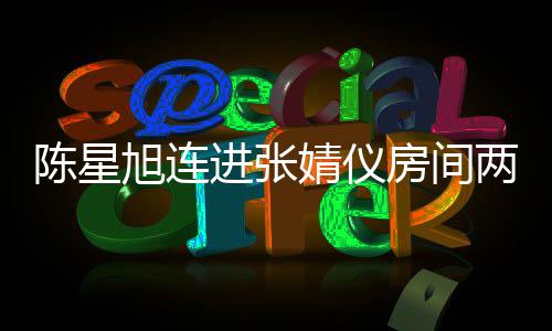 旭连星旭两晚资料个人陈星 陈和张进张婧仪婧仪介绍是谁房间