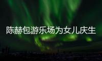 陈赫包游乐场为女儿庆生众多明星到场 陈赫有几个女儿