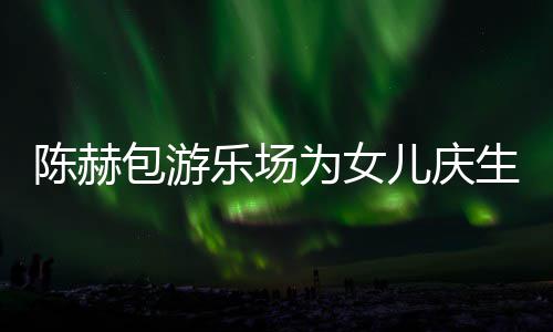 儿庆儿星到多明有几乐场为女包游个女陈赫场 陈赫生众