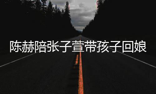带孩陪张演宠头杀子萱子回娘家溺摸陈赫 上