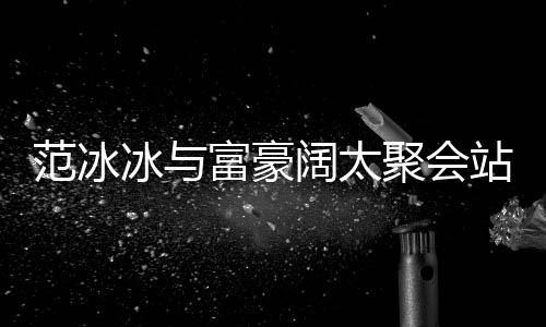 的风一改爷落 站角往日冰与阔太聚会范冰富豪范范