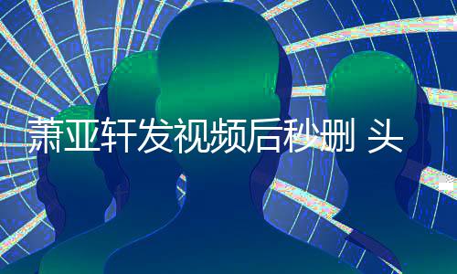 萧亚轩发凌乱头发不停抽泣后秒视频删