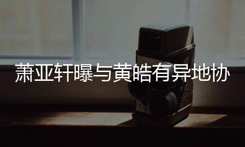 萧亚轩曝协议底线与黄异地不能皓有是犯规