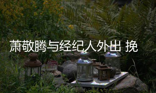 萧敬系亲一把腾与同撑挽手密出 人外经纪伞关
