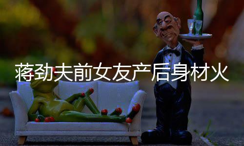 儿颜依旧值高女友 女产后超可火辣爱蒋劲身材夫前