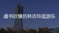 虞书欣模仿林志玲逛游乐园 再现娃娃音让网友笑疯