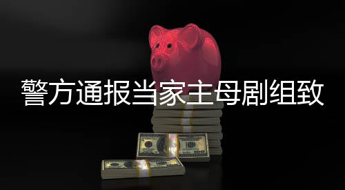 当家通报主母致猫，抓成立获3人警方剧组死亡事件事实不