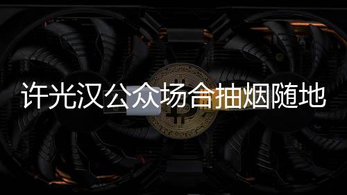 许光地吐烟随痰太没众场被批汉公合抽素质