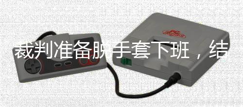 脱手套下准备泽走吴宜班，裁判结果进了决赛