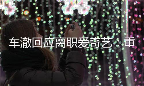 艺离职重点车澈回应仍以爱奇节目监制身份负责