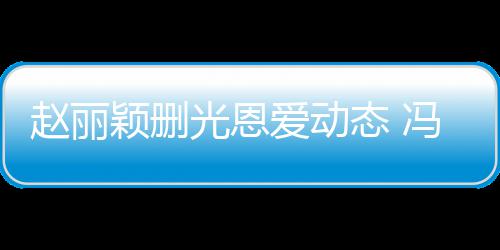 颖删疑没来得态 赵丽保留光恩爱动及删冯绍峰仍