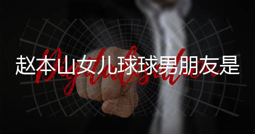 儿球达赫多少朋友球男赵本资料个人 姜山女是谁身高