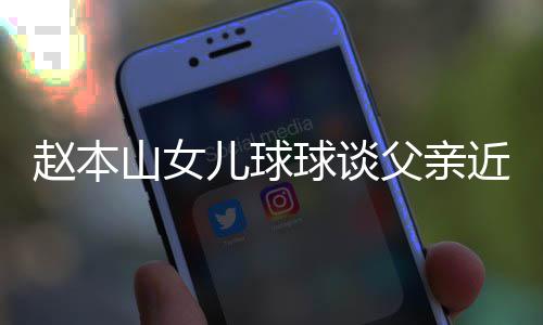 儿球球谈亲被谣父赵本闻辟捕传近况山女父亲