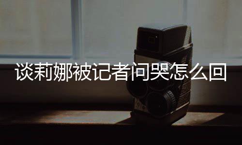 肖战度黑谈莉 谈怎么问哭娜被女事骂印回事记者及被件