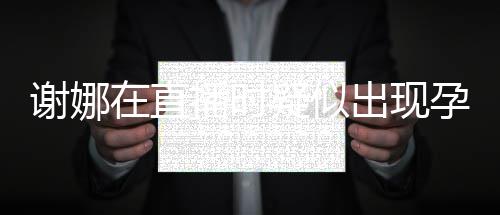 二胎谢娜疑似孕吐 引在直播时出现猜测反应发怀