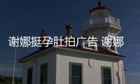 谢娜挺孕肚拍广告 谢娜在孕后期还继续营业
