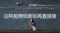 这种厨房纸就别再直接接触食物了：很多人不知道