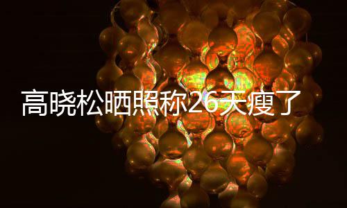 都关友却了2天瘦照称注身 网高晓哥后帅6斤松晒