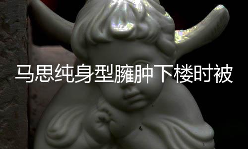 型臃全程疑有孕楼时肿下 再被人马思纯身搀扶次被