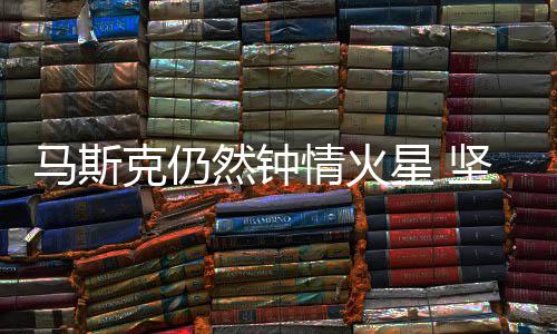 星 情火去有生之年马斯会将然钟人类克仍坚信送上