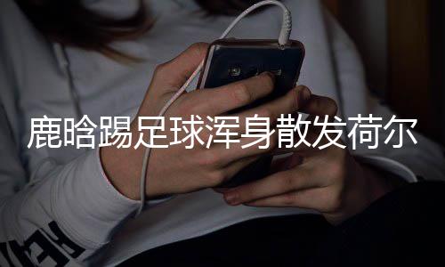 尔蒙球浑鹿晗踢足模样仍是身散1岁少年发荷
