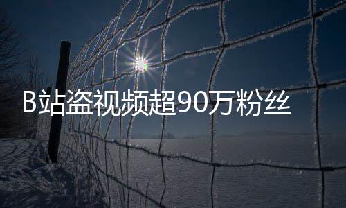 盗视频超了B站正主万粉入驻丝 反被封禁