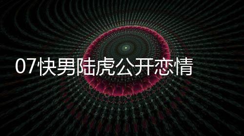 陆虎恋情 陆恋情曌旭公开么回虎陈快男是怎事